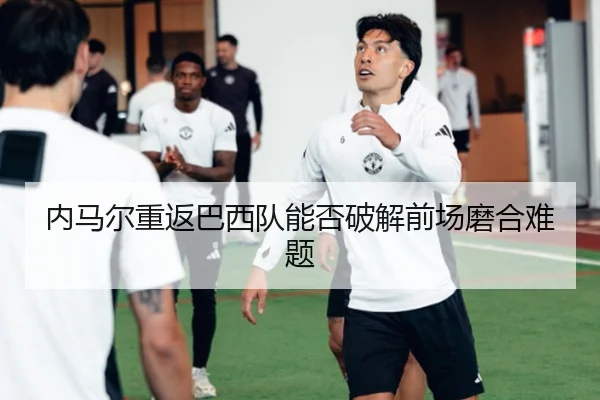 内马尔重返巴西队能否破解前场磨合难题